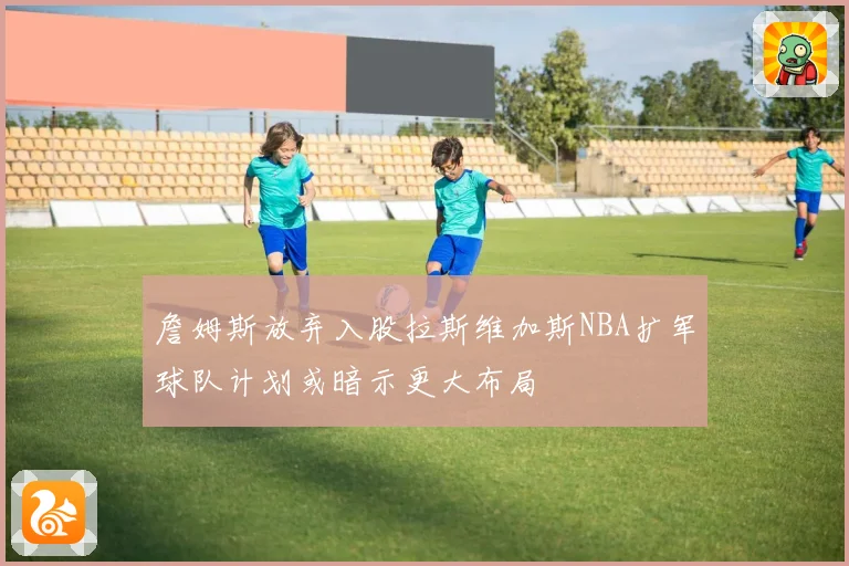詹姆斯放弃入股拉斯维加斯NBA扩军球队计划或暗示更大布局