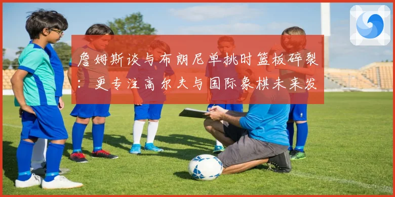 詹姆斯谈与布朗尼单挑时篮板碎裂：更专注高尔夫与国际象棋未来发展