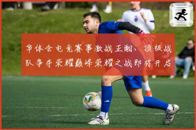 华体会电竞赛事激战正酣，顶级战队争夺荣耀巅峰荣耀之战即将开启