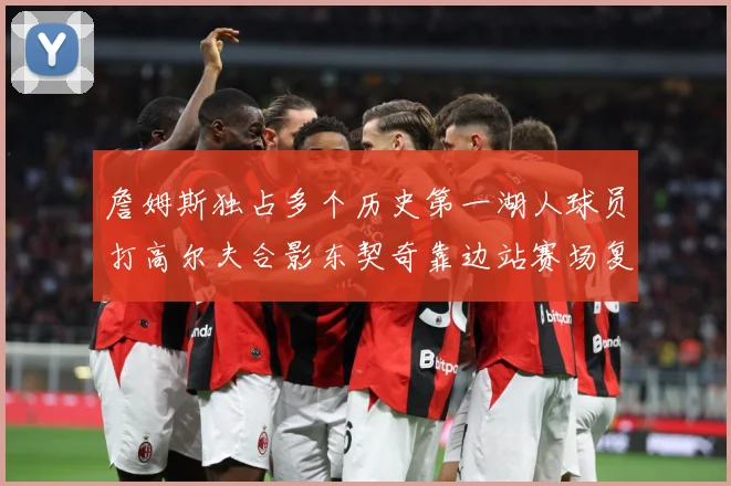 詹姆斯独占多个历史第一湖人球员打高尔夫合影东契奇靠边站赛场复盘