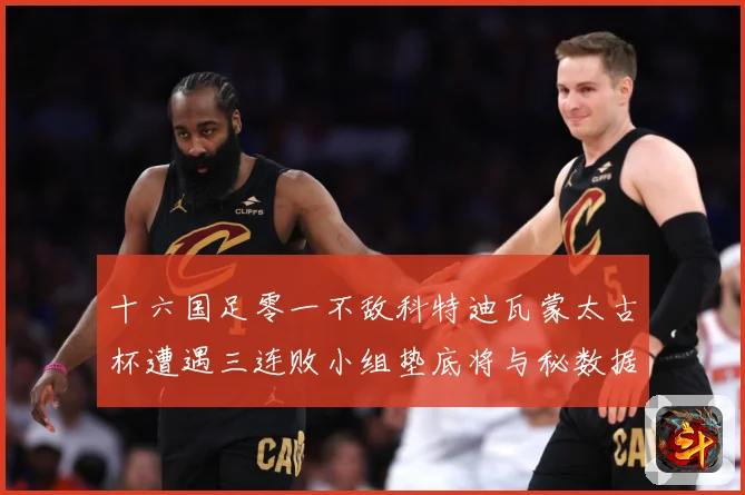 十六国足零一不敌科特迪瓦蒙太古杯遭遇三连败小组垫底将与秘数据研判