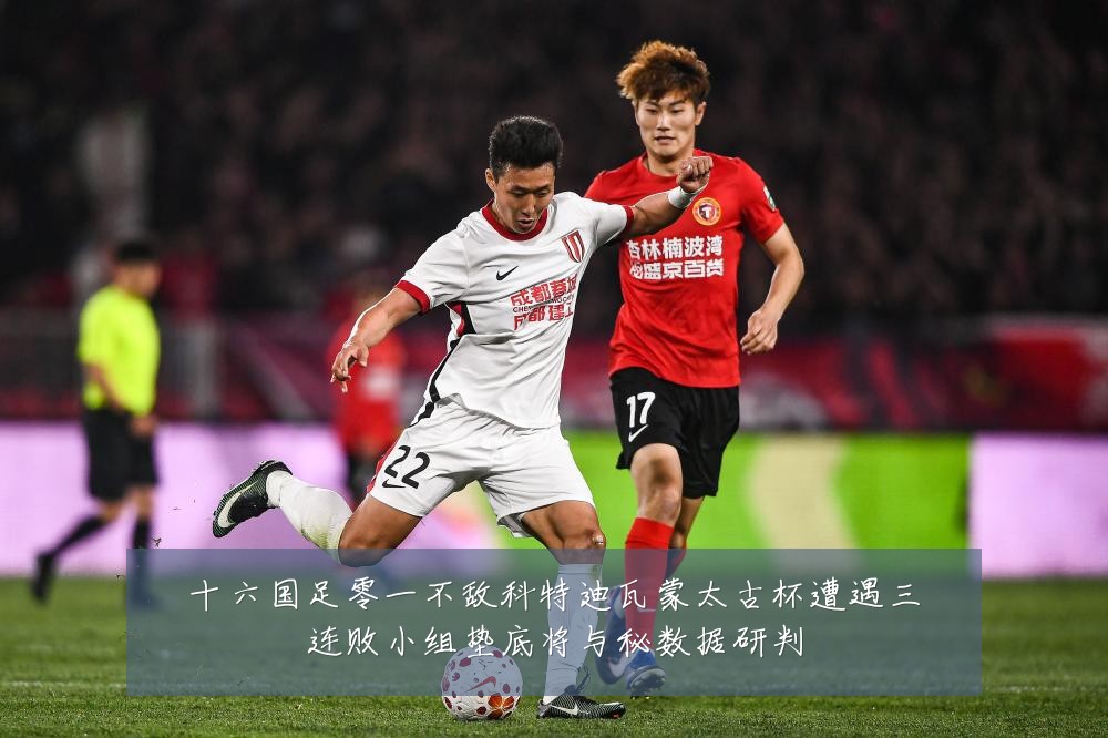 十六国足零一不敌科特迪瓦蒙太古杯遭遇三连败小组垫底将与秘数据研判