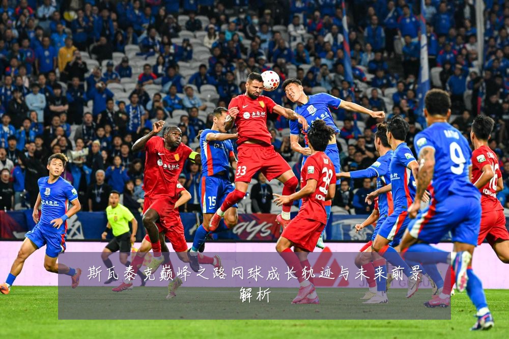 斯瓦泰克巅峰之路网球成长轨迹与未来前景解析